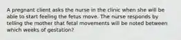 A pregnant client asks the nurse in the clinic when she will be able to start feeling the fetus move. The nurse responds by telling the mother that fetal movements will be noted between which weeks of gestation?