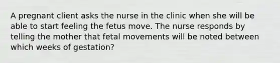 A pregnant client asks the nurse in the clinic when she will be able to start feeling the fetus move. The nurse responds by telling the mother that fetal movements will be noted between which weeks of gestation?