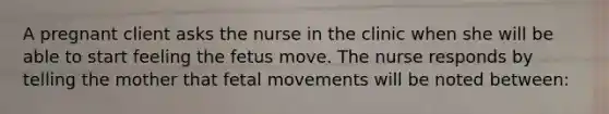 A pregnant client asks the nurse in the clinic when she will be able to start feeling the fetus move. The nurse responds by telling the mother that fetal movements will be noted between: