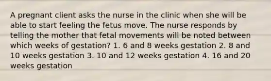 A pregnant client asks the nurse in the clinic when she will be able to start feeling the fetus move. The nurse responds by telling the mother that fetal movements will be noted between which weeks of gestation? 1. 6 and 8 weeks gestation 2. 8 and 10 weeks gestation 3. 10 and 12 weeks gestation 4. 16 and 20 weeks gestation