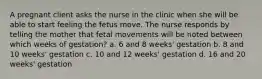 A pregnant client asks the nurse in the clinic when she will be able to start feeling the fetus move. The nurse responds by telling the mother that fetal movements will be noted between which weeks of gestation? a. 6 and 8 weeks' gestation b. 8 and 10 weeks' gestation c. 10 and 12 weeks' gestation d. 16 and 20 weeks' gestation