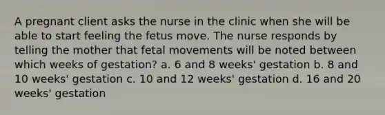 A pregnant client asks the nurse in the clinic when she will be able to start feeling the fetus move. The nurse responds by telling the mother that fetal movements will be noted between which weeks of gestation? a. 6 and 8 weeks' gestation b. 8 and 10 weeks' gestation c. 10 and 12 weeks' gestation d. 16 and 20 weeks' gestation