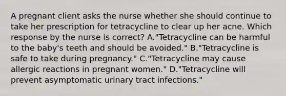 A pregnant client asks the nurse whether she should continue to take her prescription for tetracycline to clear up her acne. Which response by the nurse is correct? A."Tetracycline can be harmful to the baby's teeth and should be avoided." B."Tetracycline is safe to take during pregnancy." C."Tetracycline may cause allergic reactions in pregnant women." D."Tetracycline will prevent asymptomatic urinary tract infections."