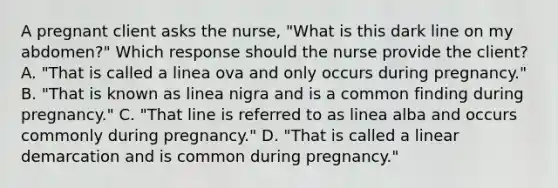 A pregnant client asks the​ nurse, "What is this dark line on my​ abdomen?" Which response should the nurse provide the​ client? A. ​"That is called a linea ova and only occurs during​ pregnancy." B. ​"That is known as linea nigra and is a common finding during​ pregnancy." C. ​"That line is referred to as linea alba and occurs commonly during​ pregnancy." D. ​"That is called a linear demarcation and is common during​ pregnancy."