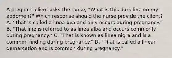 A pregnant client asks the​ nurse, "What is this dark line on my​ abdomen?" Which response should the nurse provide the​ client? A. ​"That is called a linea ova and only occurs during​ pregnancy." B. ​"That line is referred to as linea alba and occurs commonly during​ pregnancy." C. ​"That is known as linea nigra and is a common finding during​ pregnancy." D. ​"That is called a linear demarcation and is common during​ pregnancy."