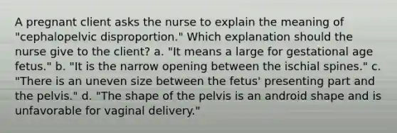 A pregnant client asks the nurse to explain the meaning of "cephalopelvic disproportion." Which explanation should the nurse give to the client? a. "It means a large for gestational age fetus." b. "It is the narrow opening between the ischial spines." c. "There is an uneven size between the fetus' presenting part and the pelvis." d. "The shape of the pelvis is an android shape and is unfavorable for vaginal delivery."