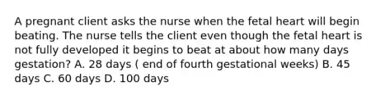 A pregnant client asks the nurse when the fetal heart will begin beating. The nurse tells the client even though the fetal heart is not fully developed it begins to beat at about how many days gestation? A. 28 days ( end of fourth gestational weeks) B. 45 days C. 60 days D. 100 days