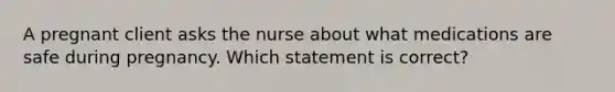 A pregnant client asks the nurse about what medications are safe during pregnancy. Which statement is correct?