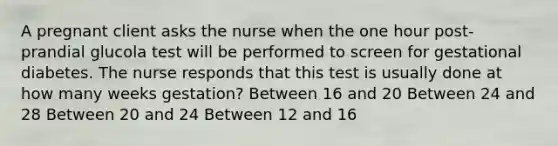 A pregnant client asks the nurse when the one hour​ post-prandial glucola test will be performed to screen for gestational diabetes. The nurse responds that this test is usually done at how many weeks​ gestation? Between 16 and 20 Between 24 and 28 Between 20 and 24 Between 12 and 16