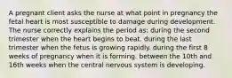 A pregnant client asks the nurse at what point in pregnancy the fetal heart is most susceptible to damage during development. The nurse correctly explains the period as: during the second trimester when the heart begins to beat. during the last trimester when the fetus is growing rapidly. during the first 8 weeks of pregnancy when it is forming. between the 10th and 16th weeks when the central nervous system is developing.