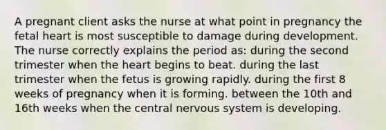 A pregnant client asks the nurse at what point in pregnancy the fetal heart is most susceptible to damage during development. The nurse correctly explains the period as: during the second trimester when <a href='https://www.questionai.com/knowledge/kya8ocqc6o-the-heart' class='anchor-knowledge'>the heart</a> begins to beat. during the last trimester when the fetus is growing rapidly. during the first 8 weeks of pregnancy when it is forming. between the 10th and 16th weeks when the central <a href='https://www.questionai.com/knowledge/kThdVqrsqy-nervous-system' class='anchor-knowledge'>nervous system</a> is developing.