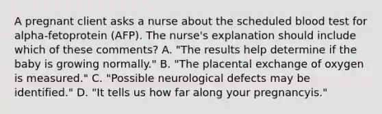 A pregnant client asks a nurse about the scheduled blood test for alpha-fetoprotein (AFP). The nurse's explanation should include which of these comments? A. "The results help determine if the baby is growing normally." B. "The placental exchange of oxygen is measured." C. "Possible neurological defects may be identified." D. "It tells us how far along your pregnancyis."