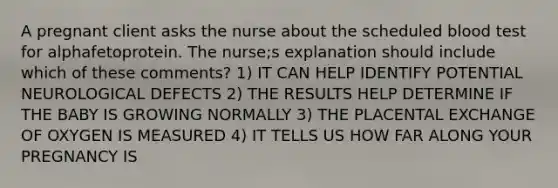 A pregnant client asks the nurse about the scheduled blood test for alphafetoprotein. The nurse;s explanation should include which of these comments? 1) IT CAN HELP IDENTIFY POTENTIAL NEUROLOGICAL DEFECTS 2) THE RESULTS HELP DETERMINE IF THE BABY IS GROWING NORMALLY 3) THE PLACENTAL EXCHANGE OF OXYGEN IS MEASURED 4) IT TELLS US HOW FAR ALONG YOUR PREGNANCY IS