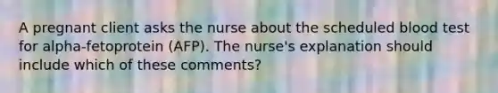 A pregnant client asks the nurse about the scheduled blood test for alpha-fetoprotein (AFP). The nurse's explanation should include which of these comments?