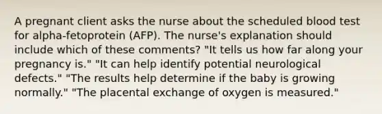 A pregnant client asks the nurse about the scheduled blood test for alpha-fetoprotein (AFP). The nurse's explanation should include which of these comments? "It tells us how far along your pregnancy is." "It can help identify potential neurological defects." "The results help determine if the baby is growing normally." "The placental exchange of oxygen is measured."