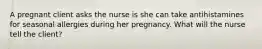 A pregnant client asks the nurse is she can take antihistamines for seasonal allergies during her pregnancy. What will the nurse tell the client?