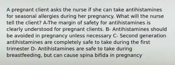 A pregnant client asks the nurse if she can take antihistamines for seasonal allergies during her pregnancy. What will the nurse tell the client? A-The margin of safety for antihistamines is clearly understood for pregnant clients. B- Antihistamines should be avoided in pregnancy unless necessary C- Second generation antihistamines are completely safe to take during the first trimester D- Antihistamines are safe to take during breastfeeding, but can cause spina bifida in pregnancy