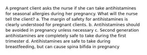 A pregnant client asks the nurse if she can take antihistamines for seasonal allergies during her pregnancy. What will the nurse tell the client? a. The margin of safety for antihistamines is clearly understood for pregnant clients. b. Antihistamines should be avoided in pregnancy unless necessary c. Second generation antihistamines are completely safe to take during the first trimester d. Antihistamines are safe to take during breastfeeding, but can cause spina bifida in pregnancy