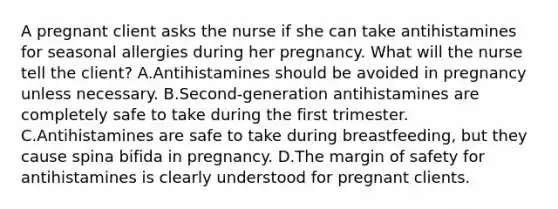 A pregnant client asks the nurse if she can take antihistamines for seasonal allergies during her pregnancy. What will the nurse tell the client? A.Antihistamines should be avoided in pregnancy unless necessary. B.Second-generation antihistamines are completely safe to take during the first trimester. C.Antihistamines are safe to take during breastfeeding, but they cause spina bifida in pregnancy. D.The margin of safety for antihistamines is clearly understood for pregnant clients.