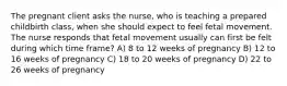 The pregnant client asks the nurse, who is teaching a prepared childbirth class, when she should expect to feel fetal movement. The nurse responds that fetal movement usually can first be felt during which time frame? A) 8 to 12 weeks of pregnancy B) 12 to 16 weeks of pregnancy C) 18 to 20 weeks of pregnancy D) 22 to 26 weeks of pregnancy