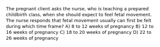 The pregnant client asks the nurse, who is teaching a prepared childbirth class, when she should expect to feel fetal movement. The nurse responds that fetal movement usually can first be felt during which time frame? A) 8 to 12 weeks of pregnancy B) 12 to 16 weeks of pregnancy C) 18 to 20 weeks of pregnancy D) 22 to 26 weeks of pregnancy