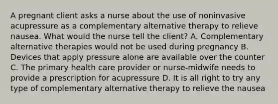 A pregnant client asks a nurse about the use of noninvasive acupressure as a complementary alternative therapy to relieve nausea. What would the nurse tell the client? A. Complementary alternative therapies would not be used during pregnancy B. Devices that apply pressure alone are available over the counter C. The primary health care provider or nurse-midwife needs to provide a prescription for acupressure D. It is all right to try any type of complementary alternative therapy to relieve the nausea