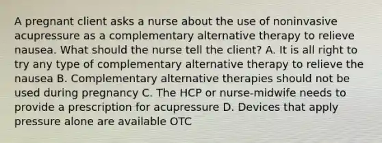 A pregnant client asks a nurse about the use of noninvasive acupressure as a complementary alternative therapy to relieve nausea. What should the nurse tell the client? A. It is all right to try any type of complementary alternative therapy to relieve the nausea B. Complementary alternative therapies should not be used during pregnancy C. The HCP or nurse-midwife needs to provide a prescription for acupressure D. Devices that apply pressure alone are available OTC