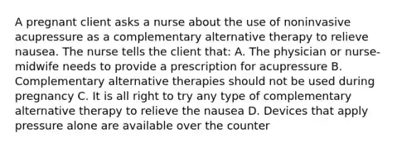 A pregnant client asks a nurse about the use of noninvasive acupressure as a complementary alternative therapy to relieve nausea. The nurse tells the client that: A. The physician or nurse-midwife needs to provide a prescription for acupressure B. Complementary alternative therapies should not be used during pregnancy C. It is all right to try any type of complementary alternative therapy to relieve the nausea D. Devices that apply pressure alone are available over the counter