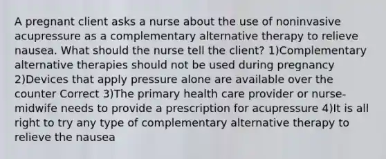 A pregnant client asks a nurse about the use of noninvasive acupressure as a complementary alternative therapy to relieve nausea. What should the nurse tell the client? 1)Complementary alternative therapies should not be used during pregnancy 2)Devices that apply pressure alone are available over the counter Correct 3)The primary health care provider or nurse-midwife needs to provide a prescription for acupressure 4)It is all right to try any type of complementary alternative therapy to relieve the nausea