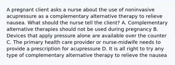 A pregnant client asks a nurse about the use of noninvasive acupressure as a complementary alternative therapy to relieve nausea. What should the nurse tell the client? A. Complementary alternative therapies should not be used during pregnancy B. Devices that apply pressure alone are available over the counter C. The primary health care provider or nurse-midwife needs to provide a prescription for acupressure D. It is all right to try any type of complementary alternative therapy to relieve the nausea