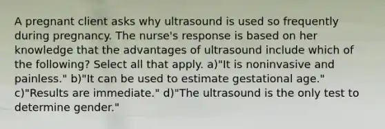 A pregnant client asks why ultrasound is used so frequently during pregnancy. The nurse's response is based on her knowledge that the advantages of ultrasound include which of the following? Select all that apply. a)"It is noninvasive and painless." b)"It can be used to estimate gestational age." c)"Results are immediate." d)"The ultrasound is the only test to determine gender."