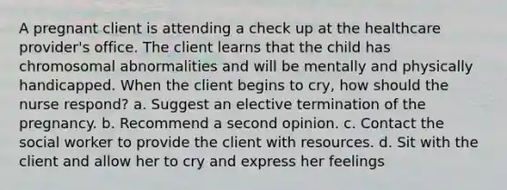 A pregnant client is attending a check up at the healthcare provider's office. The client learns that the child has chromosomal abnormalities and will be mentally and physically handicapped. When the client begins to cry, how should the nurse respond? a. Suggest an elective termination of the pregnancy. b. Recommend a second opinion. c. Contact the social worker to provide the client with resources. d. Sit with the client and allow her to cry and express her feelings