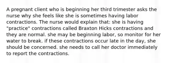 A pregnant client who is beginning her third trimester asks the nurse why she feels like she is sometimes having labor contractions. The nurse would explain that: she is having "practice" contractions called Braxton Hicks contractions and they are normal. she may be beginning labor, so monitor for her water to break. if these contractions occur late in the day, she should be concerned. she needs to call her doctor immediately to report the contractions.