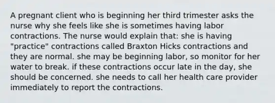 A pregnant client who is beginning her third trimester asks the nurse why she feels like she is sometimes having labor contractions. The nurse would explain that: she is having "practice" contractions called Braxton Hicks contractions and they are normal. she may be beginning labor, so monitor for her water to break. if these contractions occur late in the day, she should be concerned. she needs to call her health care provider immediately to report the contractions.