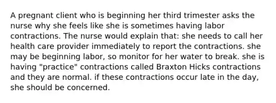 A pregnant client who is beginning her third trimester asks the nurse why she feels like she is sometimes having labor contractions. The nurse would explain that: she needs to call her health care provider immediately to report the contractions. she may be beginning labor, so monitor for her water to break. she is having "practice" contractions called Braxton Hicks contractions and they are normal. if these contractions occur late in the day, she should be concerned.