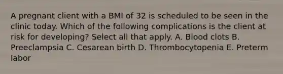 A pregnant client with a BMI of 32 is scheduled to be seen in the clinic today. Which of the following complications is the client at risk for developing? Select all that apply. A. Blood clots B. Preeclampsia C. Cesarean birth D. Thrombocytopenia E. Preterm labor