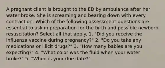 A pregnant client is brought to the ED by ambulance after her water broke. She is screaming and bearing down with every contraction. Which of the following assessment questions are essential to ask in preparation for the birth and possible newborn resuscitation? Select all that apply. 1. "Did you receive the influenza vaccine during pregnancy?" 2. "Do you take any medications or illicit drugs?" 3. "How many babies are you expecting?" 4. "What color was the fluid when your water broke?" 5. "When is your due date?"