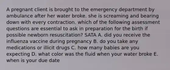 A pregnant client is brought to the emergency department by ambulance after her water broke. she is screaming and bearing down with every contraction. which of the following assessment questions are essential to ask in preparation for the birth if possible newborn resuscitation? SATA A. did you receive the influenza vaccine during pregnancy B. do you take any medications or illicit drugs C. how many babies are you expecting D. what color was the fluid when your water broke E. when is your due date