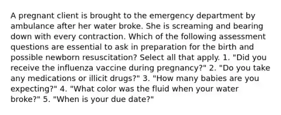 A pregnant client is brought to the emergency department by ambulance after her water broke. She is screaming and bearing down with every contraction. Which of the following assessment questions are essential to ask in preparation for the birth and possible newborn resuscitation? Select all that apply. 1. "Did you receive the influenza vaccine during pregnancy?" 2. "Do you take any medications or illicit drugs?" 3. "How many babies are you expecting?" 4. "What color was the fluid when your water broke?" 5. "When is your due date?"