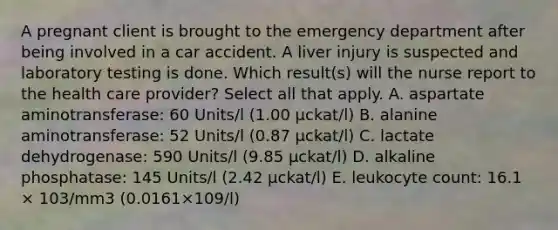 A pregnant client is brought to the emergency department after being involved in a car accident. A liver injury is suspected and laboratory testing is done. Which result(s) will the nurse report to the health care provider? Select all that apply. A. aspartate aminotransferase: 60 Units/l (1.00 μckat/l) B. alanine aminotransferase: 52 Units/l (0.87 μckat/l) C. lactate dehydrogenase: 590 Units/l (9.85 μckat/l) D. alkaline phosphatase: 145 Units/l (2.42 μckat/l) E. leukocyte count: 16.1 × 103/mm3 (0.0161×109/l)