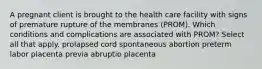 A pregnant client is brought to the health care facility with signs of premature rupture of the membranes (PROM). Which conditions and complications are associated with PROM? Select all that apply. prolapsed cord spontaneous abortion preterm labor placenta previa abruptio placenta