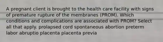 A pregnant client is brought to the health care facility with signs of premature rupture of the membranes (PROM). Which conditions and complications are associated with PROM? Select all that apply. prolapsed cord spontaneous abortion preterm labor abruptio placenta placenta previa