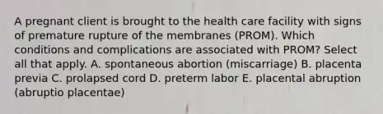 A pregnant client is brought to the health care facility with signs of premature rupture of the membranes (PROM). Which conditions and complications are associated with PROM? Select all that apply. A. spontaneous abortion (miscarriage) B. placenta previa C. prolapsed cord D. preterm labor E. placental abruption (abruptio placentae)