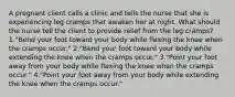 A pregnant client calls a clinic and tells the nurse that she is experiencing leg cramps that awaken her at night. What should the nurse tell the client to provide relief from the leg cramps? 1."Bend your foot toward your body while flexing the knee when the cramps occur." 2."Bend your foot toward your body while extending the knee when the cramps occur." 3."Point your foot away from your body while flexing the knee when the cramps occur." 4."Point your foot away from your body while extending the knee when the cramps occur."