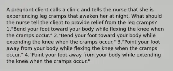 A pregnant client calls a clinic and tells the nurse that she is experiencing leg cramps that awaken her at night. What should the nurse tell the client to provide relief from the leg cramps? 1."Bend your foot toward your body while flexing the knee when the cramps occur." 2."Bend your foot toward your body while extending the knee when the cramps occur." 3."Point your foot away from your body while flexing the knee when the cramps occur." 4."Point your foot away from your body while extending the knee when the cramps occur."