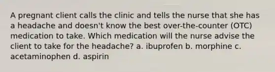 A pregnant client calls the clinic and tells the nurse that she has a headache and doesn't know the best over-the-counter (OTC) medication to take. Which medication will the nurse advise the client to take for the headache? a. ibuprofen b. morphine c. acetaminophen d. aspirin