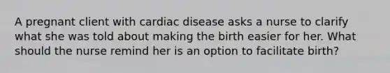 A pregnant client with cardiac disease asks a nurse to clarify what she was told about making the birth easier for her. What should the nurse remind her is an option to facilitate birth?