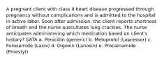 A pregnant client with class II heart disease progressed through pregnancy without complications and is admitted to the hospital in active labor. Soon after admission, the client reports shortness of breath and the nurse auscultates lung crackles. The nurse anticipates administering which medication based on client's history? SATA a. Penicililn (generic) b. Metoprolol (Lopressor) c. Furosemide (Lasix) d. Digoxin (Lanosin) e. Procainamide (Proestyl)