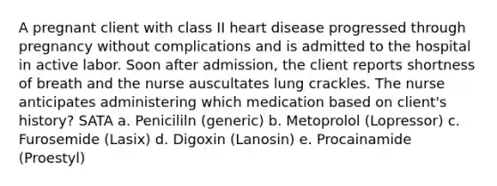 A pregnant client with class II heart disease progressed through pregnancy without complications and is admitted to the hospital in active labor. Soon after admission, the client reports shortness of breath and the nurse auscultates lung crackles. The nurse anticipates administering which medication based on client's history? SATA a. Penicililn (generic) b. Metoprolol (Lopressor) c. Furosemide (Lasix) d. Digoxin (Lanosin) e. Procainamide (Proestyl)