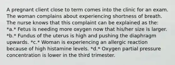 A pregnant client close to term comes into the clinic for an exam. The woman complains about experiencing shortness of breath. The nurse knows that this complaint can be explained as the: *a.* Fetus is needing more oxygen now that his/her size is larger. *b.* Fundus of the uterus is high and pushing the diaphragm upwards. *c.* Woman is experiencing an allergic reaction because of high histamine levels. *d.* Oxygen partial pressure concentration is lower in the third trimester.